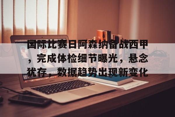 esports-关于国际比赛日阿森纳备战西甲，完成体检细节曝光，悬念犹存，数据趋势出现新变化的信息