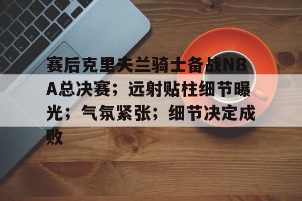 关于赛后克里夫兰骑士备战NBA总决赛；远射贴柱细节曝光；气氛紧张；细节决定成败的信息
