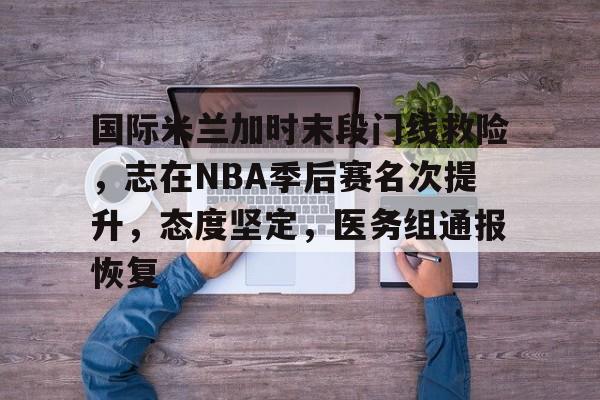 英雄联盟电竞-包含国际米兰加时末段门线救险，志在NBA季后赛名次提升，态度坚定，医务组通报恢复的词条